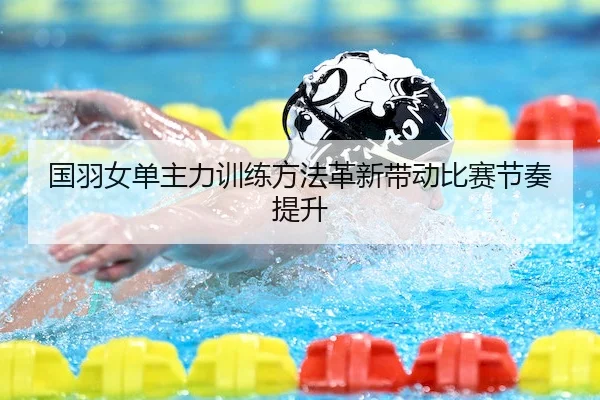 国羽女单主力训练方法革新带动比赛节奏提升